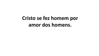 Cristo se fez homem por
amor dos homens.
 