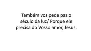 Também vos pede paz o
século da luz/ Porque ele
precisa do Vosso amor, Jesus.
 