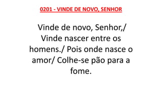 0201 - VINDE DE NOVO, SENHOR
Vinde de novo, Senhor,/
Vinde nascer entre os
homens./ Pois onde nasce o
amor/ Colhe-se pão para a
fome.
 