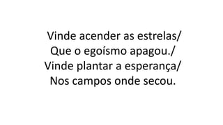 Vinde acender as estrelas/
Que o egoísmo apagou./
Vinde plantar a esperança/
Nos campos onde secou.
 