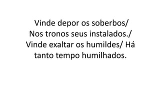 Vinde depor os soberbos/
Nos tronos seus instalados./
Vinde exaltar os humildes/ Há
tanto tempo humilhados.
 