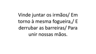 Vinde juntar os irmãos/ Em
torno à mesma fogueira,/ E
derrubar as barreiras/ Para
unir nossas mãos.
 
