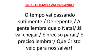 0202 - O TEMPO VAI PASSANDO
O tempo vai passando
sutilmente./ De repente,/ A
gente lembra que o Natal/ Já
vai chegar./ É preciso parar,/ É
preciso lembrar/ Que Cristo
veio para nos salvar!
 