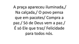 A praça apareceu iluminada,/
Na calçada,/ O povo pensa
que em pacotes/ Compra a
paz./ Só de Deus vem a paz./
É só Ele que traz/ Felicidade
para todos nós.
 