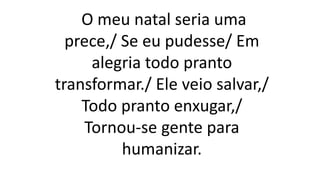 O meu natal seria uma
prece,/ Se eu pudesse/ Em
alegria todo pranto
transformar./ Ele veio salvar,/
Todo pranto enxugar,/
Tornou-se gente para
humanizar.
 
