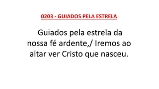 0203 - GUIADOS PELA ESTRELA
Guiados pela estrela da
nossa fé ardente,/ Iremos ao
altar ver Cristo que nasceu.
 