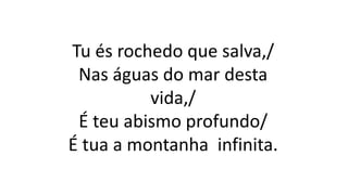 Tu és rochedo que salva,/
Nas águas do mar desta
vida,/
É teu abismo profundo/
É tua a montanha infinita.
 