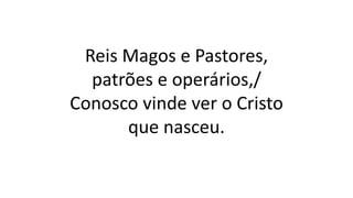 Reis Magos e Pastores,
patrões e operários,/
Conosco vinde ver o Cristo
que nasceu.
 