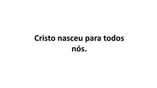 Cristo nasceu para todos
nós.
 