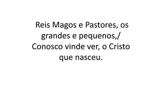 Reis Magos e Pastores, os
grandes e pequenos,/
Conosco vinde ver, o Cristo
que nasceu.
 