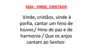 0204 - VINDE, CRISTÃOS
Vinde, cristãos, vinde à
porfia, cantar um hino de
louvor,/ Hino de paz e de
harmonia / Que os anjos
cantam ao Senhor:
 