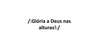 /:Glória a Deus nas
alturas!:/
 