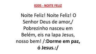 0205 - NOITE FELIZ
Noite Feliz! Noite Feliz! O
Senhor Deus de amor,/
Pobrezinho nasceu em
Belém, eis na lapa Jesus,
nosso bem! /:Dorme em paz,
ó Jesus.:/
 