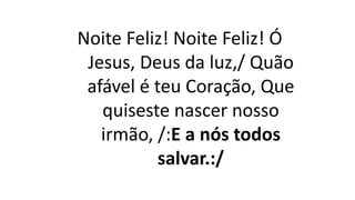 Noite Feliz! Noite Feliz! Ó
Jesus, Deus da luz,/ Quão
afável é teu Coração, Que
quiseste nascer nosso
irmão, /:E a nós todos
salvar.:/
 