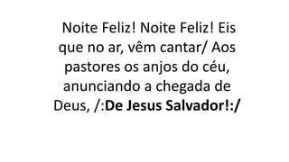 Noite Feliz! Noite Feliz! Eis
que no ar, vêm cantar/ Aos
pastores os anjos do céu,
anunciando a chegada de
Deus, /:De Jesus Salvador!:/
 
