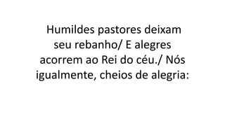 Humildes pastores deixam
seu rebanho/ E alegres
acorrem ao Rei do céu./ Nós
igualmente, cheios de alegria:
 