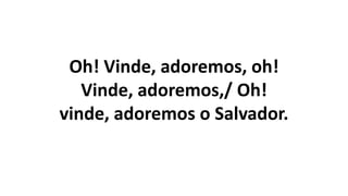 Oh! Vinde, adoremos, oh!
Vinde, adoremos,/ Oh!
vinde, adoremos o Salvador.
 