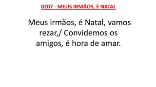 0207 - MEUS IRMÃOS, É NATAL
Meus irmãos, é Natal, vamos
rezar,/ Convidemos os
amigos, é hora de amar.
 