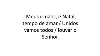 Meus irmãos, é Natal,
tempo de amar./ Unidos
vamos todos / louvar o
Senhor.
 