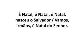 É Natal, é Natal, é Natal,
nasceu o Salvador,/ Vamos,
irmãos, é Natal do Senhor.
 