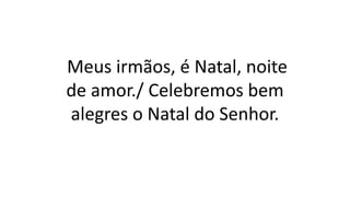 Meus irmãos, é Natal, noite
de amor./ Celebremos bem
alegres o Natal do Senhor.
 