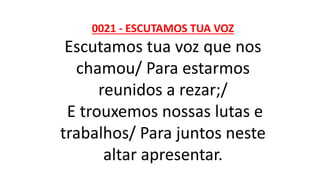 0021 - ESCUTAMOS TUA VOZ
Escutamos tua voz que nos
chamou/ Para estarmos
reunidos a rezar;/
E trouxemos nossas lutas e
trabalhos/ Para juntos neste
altar apresentar.
 