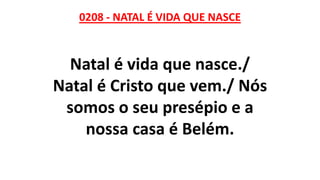 0208 - NATAL É VIDA QUE NASCE
Natal é vida que nasce./
Natal é Cristo que vem./ Nós
somos o seu presépio e a
nossa casa é Belém.
 