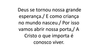 Deus se tornou nossa grande
esperança./ E como criança
no mundo nasceu./ Por isso
vamos abrir nossa porta,/ A
Cristo o que importa é
conosco viver.
 