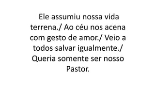 Ele assumiu nossa vida
terrena./ Ao céu nos acena
com gesto de amor./ Veio a
todos salvar igualmente./
Queria somente ser nosso
Pastor.
 