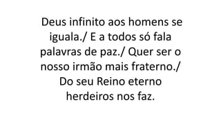 Deus infinito aos homens se
iguala./ E a todos só fala
palavras de paz./ Quer ser o
nosso irmão mais fraterno./
Do seu Reino eterno
herdeiros nos faz.
 