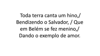 Toda terra canta um hino,/
Bendizendo o Salvador, / Que
em Belém se fez menino,/
Dando o exemplo de amor.
 