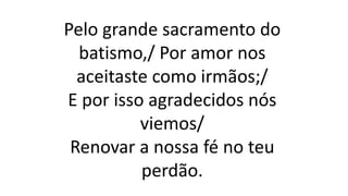 Pelo grande sacramento do
batismo,/ Por amor nos
aceitaste como irmãos;/
E por isso agradecidos nós
viemos/
Renovar a nossa fé no teu
perdão.
 