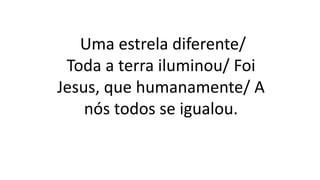 Uma estrela diferente/
Toda a terra iluminou/ Foi
Jesus, que humanamente/ A
nós todos se igualou.
 