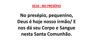 0210 - NO PRESÉPIO
No presépio, pequenino,
Deus é hoje nosso irmão/ E
nos dá seu Corpo e Sangue
nesta Santa Comunhão.
 