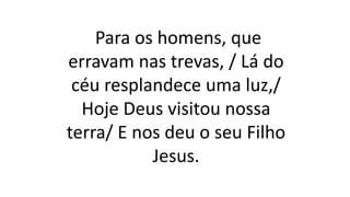 Para os homens, que
erravam nas trevas, / Lá do
céu resplandece uma luz,/
Hoje Deus visitou nossa
terra/ E nos deu o seu Filho
Jesus.
 