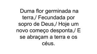 Duma flor germinada na
terra,/ Fecundada por
sopro de Deus,/ Hoje um
novo começo desponta,/ E
se abraçam a terra e os
céus.
 