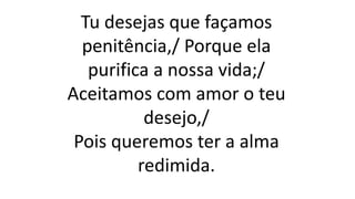 Tu desejas que façamos
penitência,/ Porque ela
purifica a nossa vida;/
Aceitamos com amor o teu
desejo,/
Pois queremos ter a alma
redimida.
 