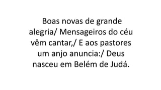 Boas novas de grande
alegria/ Mensageiros do céu
vêm cantar,/ E aos pastores
um anjo anuncia:/ Deus
nasceu em Belém de Judá.
 
