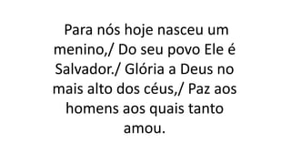 Para nós hoje nasceu um
menino,/ Do seu povo Ele é
Salvador./ Glória a Deus no
mais alto dos céus,/ Paz aos
homens aos quais tanto
amou.
 