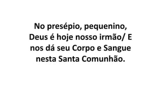 No presépio, pequenino,
Deus é hoje nosso irmão/ E
nos dá seu Corpo e Sangue
nesta Santa Comunhão.
 