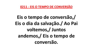 0211 - EIS O TEMPO DE CONVERSÃO
Eis o tempo de conversão,/
Eis o dia da salvação./ Ao Pai
voltemos,/ Juntos
andemos,/ Eis o tempo de
conversão.
 