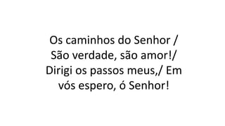 Os caminhos do Senhor /
São verdade, são amor!/
Dirigi os passos meus,/ Em
vós espero, ó Senhor!
 