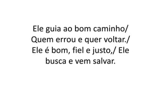 Ele guia ao bom caminho/
Quem errou e quer voltar./
Ele é bom, fiel e justo,/ Ele
busca e vem salvar.
 