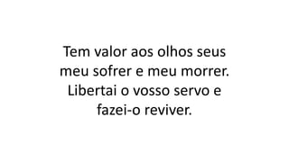 Tem valor aos olhos seus
meu sofrer e meu morrer.
Libertai o vosso servo e
fazei-o reviver.
 