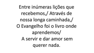 Entre inúmeras lições que
recebemos,/ Através de
nossa longa caminhada,/
O Evangelho foi o livro onde
aprendemos/
A servir e dar amor sem
querer nada.
 