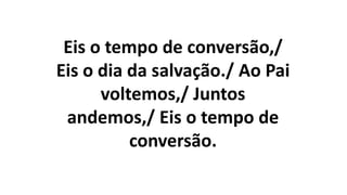 Eis o tempo de conversão,/
Eis o dia da salvação./ Ao Pai
voltemos,/ Juntos
andemos,/ Eis o tempo de
conversão.
 