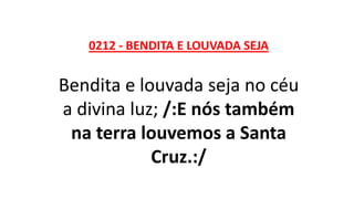 0212 - BENDITA E LOUVADA SEJA
Bendita e louvada seja no céu
a divina luz; /:E nós também
na terra louvemos a Santa
Cruz.:/
 