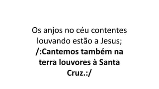 Os anjos no céu contentes
louvando estão a Jesus;
/:Cantemos também na
terra louvores à Santa
Cruz.:/
 