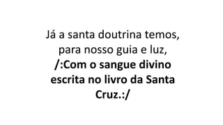 Já a santa doutrina temos,
para nosso guia e luz,
/:Com o sangue divino
escrita no livro da Santa
Cruz.:/
 