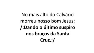No mais alto do Calvário
morreu nosso bom Jesus;
/:Dando o último suspiro
nos braços da Santa
Cruz.:/
 